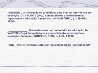 VALENTE, J.A. Formação de profissionais na área de informática em
educação. In: VALENTE (Org.) Computadores e conhecimento:
repensando a educação. Campinas: UNICAMP/NIED, p. 139-164,
1998a.


____________. Diferentes usos do computador na educação. In:
VALENTE (Org.) Computadores e conhecimento: repensando a
educação. Campinas: UNICAMP/NIED, p. 1-27, 1998b.


 http://www.revistaconecta.com/conectados/ligia_conectada.htm
 