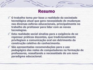 Resumo
O trabalho toma por base a realidade da sociedade
tecnológica atual que gera necessidade de mudanças
nas diversas esferas educacionais, principalmente no
trabalho do professor para lidar com as novas
tecnologias.
Esta realidade social sinaliza para a exigência de se
repensar práticas docentes, que tradicionalmente
privilegiam a comunicação oral em detrimento da
construção coletiva do conhecimento.
São apresentadas recomendações para o uso
pedagógico das redes de computadores na formação de
professores, ressaltando a necessidade de um novo
paradigma educacional.
 