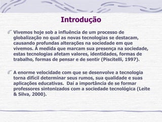 Introdução
Vivemos hoje sob a influência de um processo de
globalização no qual as novas tecnologias se destacam,
causando profundas alterações na sociedade em que
vivemos. À medida que marcam sua presença na sociedade,
estas tecnologias afetam valores, identidades, formas de
trabalho, formas de pensar e de sentir (Piscitelli, 1997).

A enorme velocidade com que se desenvolve a tecnologia
torna difícil determinar seus rumos, sua qualidade e suas
aplicações educativas. Daí a importância de se formar
professores sintonizados com a sociedade tecnológica (Leite
& Silva, 2000).
 