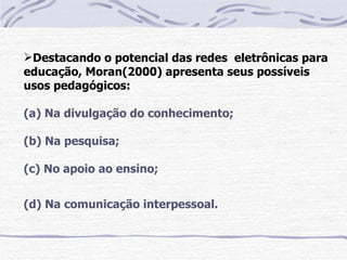 Destacando o potencial das redes eletrônicas para
educação, Moran(2000) apresenta seus possíveis
usos pedagógicos:

(a) Na divulgação do conhecimento;

(b) Na pesquisa;

(c) No apoio ao ensino;


(d) Na comunicação interpessoal.
 