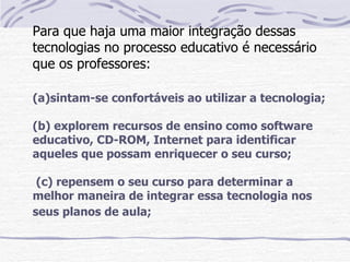 Para que haja uma maior integração dessas
tecnologias no processo educativo é necessário
que os professores:

(a)sintam-se confortáveis ao utilizar a tecnologia;

(b) explorem recursos de ensino como software
educativo, CD-ROM, Internet para identificar
aqueles que possam enriquecer o seu curso;

 (c) repensem o seu curso para determinar a
melhor maneira de integrar essa tecnologia nos
seus planos de aula;
 