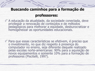 Buscando caminhos para a formação de
                  professores:
A educação da atualidade, da sociedade conectada, deve
privilegiar a renovação de conteúdos e de métodos
pedagógicos para melhorar a eqüidade, desburocratizar e
homogeneizar as oportunidades educacionais.


Para que essas características se efetivem, é preciso que
o investimento, no que diz respeito à presença do
computador no ensino, seja diferente daquele realizado
pelas escolas norte-americanas: 90% para a aquisição de
novos equipamentos e somente 10% para a formação de
professores (Piscitelli, 1997).
 
