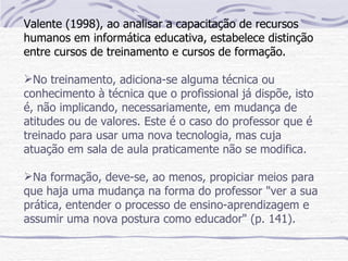 Valente (1998), ao analisar a capacitação de recursos
humanos em informática educativa, estabelece distinção
entre cursos de treinamento e cursos de formação.

No treinamento, adiciona-se alguma técnica ou
conhecimento à técnica que o profissional já dispõe, isto
é, não implicando, necessariamente, em mudança de
atitudes ou de valores. Este é o caso do professor que é
treinado para usar uma nova tecnologia, mas cuja
atuação em sala de aula praticamente não se modifica.

Na formação, deve-se, ao menos, propiciar meios para
que haja uma mudança na forma do professor "ver a sua
prática, entender o processo de ensino-aprendizagem e
assumir uma nova postura como educador" (p. 141).
 