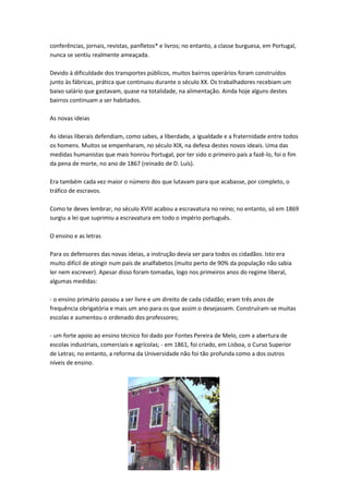 conferências, jornais, revistas, panfletos* e livros; no entanto, a classe burguesa, em Portugal,
nunca se sentiu realmente ameaçada.
Devido à dificuldade dos transportes públicos, muitos bairros operários foram construídos
junto às fábricas, prática que continuou durante o século XX. Os trabalhadores recebiam um
baixo salário que gastavam, quase na totalidade, na alimentação. Ainda hoje alguns destes
bairros continuam a ser habitados.
As novas ideias
As ideias liberais defendiam, como sabes, a liberdade, a igualdade e a fraternidade entre todos
os homens. Muitos se empenharam, no século XIX, na defesa destes novos ideais. Uma das
medidas humanistas que mais honrou Portugal, por ter sido o primeiro país a fazê-lo, foi o fim
da pena de morte, no ano de 1867 (reinado de D. Luís).
Era também cada vez maior o número dos que lutavam para que acabasse, por completo, o
tráfico de escravos.
Como te deves lembrar, no século XVIII acabou a escravatura no reino; no entanto, só em 1869
surgiu a lei que suprimiu a escravatura em todo o império português.
O ensino e as letras
Para os defensores das novas ideias, a instrução devia ser para todos os cidadãos. Isto era
muito difícil de atingir num país de analfabetos (muito perto de 90% da população não sabia
ler nem escrever). Apesar disso foram tomadas, logo nos primeiros anos do regime liberal,
algumas medidas:
- o ensino primário passou a ser livre e um direito de cada cidadão; eram três anos de
frequência obrigatória e mais um ano para os que assim o desejassem. Construíram-se muitas
escolas e aumentou o ordenado dos professores;
- um forte apoio ao ensino técnico foi dado por Fontes Pereira de Melo, com a abertura de
escolas industriais, comerciais e agrícolas; - em 1861, foi criado, em Lisboa, o Curso Superior
de Letras; no entanto, a reforma da Universidade não foi tão profunda como a dos outros
níveis de ensino.

 
