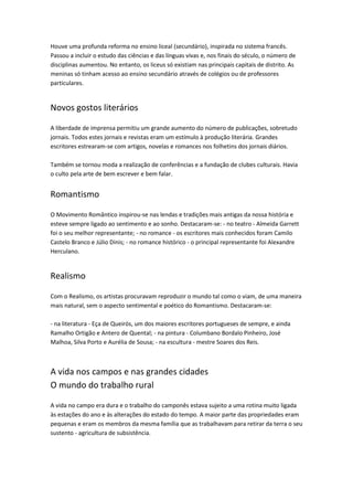 Houve uma profunda reforma no ensino liceal (secundário), inspirada no sistema francês.
Passou a incluir o estudo das ciências e das línguas vivas e, nos finais do século, o número de
disciplinas aumentou. No entanto, os liceus só existiam nas principais capitais de distrito. As
meninas só tinham acesso ao ensino secundário através de colégios ou de professores
particulares.

Novos gostos literários
A liberdade de imprensa permitiu um grande aumento do número de publicações, sobretudo
jornais. Todos estes jornais e revistas eram um estímulo à produção literária. Grandes
escritores estrearam-se com artigos, novelas e romances nos folhetins dos jornais diários.
Também se tornou moda a realização de conferências e a fundação de clubes culturais. Havia
o culto pela arte de bem escrever e bem falar.

Romantismo
O Movimento Romântico inspirou-se nas lendas e tradições mais antigas da nossa história e
esteve sempre ligado ao sentimento e ao sonho. Destacaram-se: - no teatro - Almeida Garrett
foi o seu melhor representante; - no romance - os escritores mais conhecidos foram Camilo
Castelo Branco e Júlio Dinis; - no romance histórico - o principal representante foi Alexandre
Herculano.

Realismo
Com o Realismo, os artistas procuravam reproduzir o mundo tal como o viam, de uma maneira
mais natural, sem o aspecto sentimental e poético do Romantismo. Destacaram-se:
- na literatura - Eça de Queirós, um dos maiores escritores portugueses de sempre, e ainda
Ramalho Ortigão e Antero de Quental; - na pintura - Columbano Bordalo Pinheiro, José
Malhoa, Silva Porto e Aurélia de Sousa; - na escultura - mestre Soares dos Reis.

A vida nos campos e nas grandes cidades
O mundo do trabalho rural
A vida no campo era dura e o trabalho do camponês estava sujeito a uma rotina muito ligada
às estações do ano e às alterações do estado do tempo. A maior parte das propriedades eram
pequenas e eram os membros da mesma família que as trabalhavam para retirar da terra o seu
sustento - agricultura de subsistência.

 