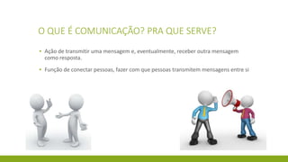 O QUE É COMUNICAÇÃO? PRA QUE SERVE?
▪ Ação de transmitir uma mensagem e, eventualmente, receber outra mensagem
como resposta.
▪ Função de conectar pessoas, fazer com que pessoas transmitem mensagens entre si
 