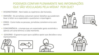 PODEMOS CONFIAR PLENAMENTE NAS INFORMAÇÕES
QUE SÃO VEICULADAS PELA MÍDIA? POR QUE?
▪ DESONESTIDADE - Nem todos os repórteres são honestos.
▪ OMISSÃO - Os jornalistas costumam excluir detalhes que poderiam
levar o leitor ou o espectador a questionar a reportagem.
▪ ERROS - Como todas as pessoas, jornalistas cometem erros sem
querer.
▪ CONCORRÊNCIA - o tempo que um espectador gasta assistindo a
apenas um canal diminui a cada momento.
▪ GOVERNO - O governo quer que o público apoie suas decisões e seus
representantes.
 