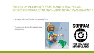 POR QUE AS INFORMAÇÕES SÃO MANIPULADAS? QUAIS
INTERESSES PODEM ESTAR ENVOLVIDOS NESTA “MANIPULAÇÃO”?
▪ Só passa informações de interesse próprio
▪ Pensamento único, favorecido pelo
Capitalismo
 