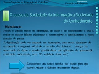 - Digitalização. Mudou o suporte básico da informação, do saber e do conhecimento e está a mudar os nossos hábitos relacionais e comunicativos e definitivamente a nossa maneira de pensar. A digitalização pode ser integrada nas tecnologias, com novos algoritmos de compressão a surgirem( reduzindo o tamanho dos ficheiros) , avanços na transmissão de dados e grandes possibilidades nas aplicações de apresentação multimédia, audiovisuais, som, 3D, realidade virtual, etc.) É necessário um auxilio assíduo aos alunos para que possam utilizar e elaborar documentos digitais. Escola Superior de Educação de Coimbra Projecto e-Inovar Formaç ão de Professores 