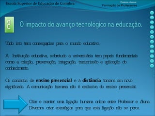 Tudo isto tem consequências para o mundo educativo.  A  Instituição educativa, sobretudo a universitária tem papeis fundamentais como a criação, preservação, integração, transmissão e aplicação do conhecimento.  Os conceitos de  ensino presencial  e à  distância  tomam um novo significado. A comunicação humana não é exclusiva do ensino presencial. Criar e manter uma ligação humana online entre Professor e Aluno.  Devemos criar estratégias para que esta ligação não se perca. Escola Superior de Educação de Coimbra Projecto e-Inovar Formaç ão de Professores 