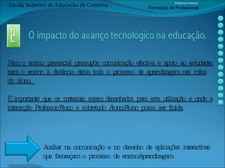 Nem o ensino presencial pressupõe comunicação efectiva e apoio ao estudante, nem o ensino à distância deixa todo o processo de aprendizagem nas mãos do aluno.  É importante que os materiais sejam desenhados para esta utilização e onde a interacção Professor/Aluno e sobretudo Aluno/Aluno possa ser fluída. Auxiliar na comunicação e no desenho de aplicações interactivas  que favoreçam o processo de ensino/aprendizagem. Escola Superior de Educação de Coimbra Projecto e-Inovar Formaç ão de Professores 