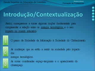 As novas coordenadas espaço-temporais e o aparecimento do  ciberespaço. Assim, começaremos a tomar algumas noções fundamentais para  compreender a relação entre os  avanços tecnológicos  e o seu  impacto no mundo educativo . O passo da Sociedade da Informação à Sociedade do Conhecimento. As mudanças que se estão a sentir na sociedade pelo impacto dos  avanços tecnológicos. Escola Superior de Educação de Coimbra Projecto e-Inovar Formaç ão de Professores 