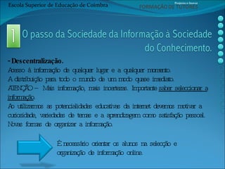 - Descentralização. Acesso à informação de qualquer lugar e a qualquer momento. A distribuição para todo o mundo de um modo quase imediato. ATENÇÃO – Mais informação, mais incertezas. Importante  saber seleccionar a informação . Ao utilizarmos as potencialidades educativas da internet devemos motivar a curiosidade, variedades de temas e a aprendizagem como satisfação pessoal. Novas formas de organizar a informação. É necessário orientar os alunos na selecção e organização de informação online. Escola Superior de Educação de Coimbra Projecto e-Inovar 