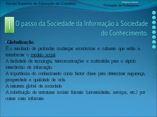 Globalização. É o resultado de profundas mudanças económicas e culturais que estão a transformar o  modelo social . A facilidade da tecnologia, telecomunicações e multimédia para o rápido intercâmbio de informação. A importância do conhecimento como factor chave para determinar segurança, prosperidade e qualidade de vida. A natureza global da sociedade. A substituição de estruturas sociais formais (universidades, serviços, etc.) por outras mais informais. Escola Superior de Educação de Coimbra Projecto e-Inovar Formaç ão de Professores 