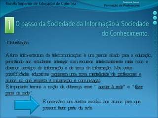 Globalização. A forte infra-estrutura de telecomunicações é um grande aliado para a educação, permitindo aos estudantes interagir com recursos intelectualmente mais ricos e diversos serviços de informação e de troca de informação. Mas estas possibilidades educativas  requerem uma nova mentalidade de professores e alunos no que respeita à informação e comunicação . É importante termos a noção da diferença entre “ aceder à rede ” e “ fazer parte da rede ”. É necessário um auxilio assíduo aos alunos para que possam fazer parte da rede. Escola Superior de Educação de Coimbra Projecto e-Inovar Formaç ão de Professores 