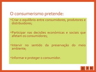 O consumerismo pretende:
•Criar o equilíbrio entre consumidores, produtores e
distribuidores;
•Participar nas decisões económicas e sociais que
afetam os consumidores;
•Intervir no sentido da preservação do meio
ambiente;
•Informar e proteger o consumidor.
 