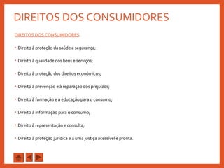 DIREITOS DOS CONSUMIDORES
DIREITOS DOS CONSUMIDORES
• Direito à proteção da saúde e segurança;
• Direito à qualidade dos bens e serviços;
• Direito à proteção dos direitos económicos;
• Direito à prevenção e à reparação dos prejuízos;
• Direito à formação e à educação para o consumo;
• Direito à informação para o consumo;
• Direito à representação e consulta;
• Direito à proteção jurídica e a uma justiça acessível e pronta.
 