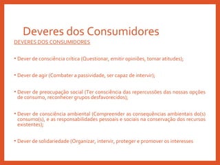Deveres dos Consumidores
DEVERES DOS CONSUMIDORES
• Dever de consciência crítica (Questionar, emitir opiniões, tomar atitudes);
• Dever de agir (Combater a passividade, ser capaz de intervir);
• Dever de preocupação social (Ter consciência das repercussões das nossas opções
de consumo, reconhecer grupos desfavorecidos);
• Dever de consciência ambiental (Compreender as consequências ambientais do(s)
consumo(s), e as responsabilidades pessoais e sociais na conservação dos recursos
existentes);
• Dever de solidariedade (Organizar, intervir, proteger e promover os interesses
 