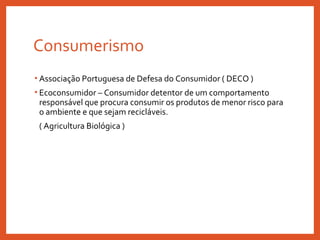 Consumerismo
• Associação Portuguesa de Defesa do Consumidor ( DECO )
• Ecoconsumidor – Consumidor detentor de um comportamento
responsável que procura consumir os produtos de menor risco para
o ambiente e que sejam recicláveis.
( Agricultura Biológica )
 