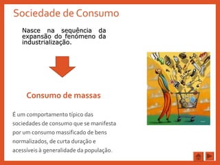 Sociedade de Consumo
Consumo de massas
É um comportamento típico das
sociedades de consumo que se manifesta
por um consumo massificado de bens
normalizados, de curta duração e
acessíveis à generalidade da população.
Nasce na sequência daNasce na sequência da
expansão do fenómeno daexpansão do fenómeno da
industrialização.industrialização.
 