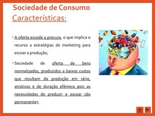 Sociedade de Consumo
Características:
• A oferta excede a procura, o que implica o
recurso a estratégias de marketing para
escoar a produção;
• Sociedade de oferta de bens
normalizados, produzidos a baixos custos
que resultam da produção em série,
atrativos e de duração efémera pois as
necessidades de produzir e escoar são
permanentes;
 