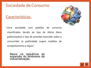 Sociedade de Consumo
Características:
• Uma sociedade com padrões de consumo
massificados devido ao tipo de oferta (bens
padronizados) e tipo de pressões exercidas sobre o
consumidor (a publicidade sugere modelos de
comportamento a seguir)
Nasce na sequência daNasce na sequência da
expansão do fenómeno daexpansão do fenómeno da
industrialização.industrialização.
 