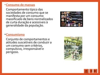 •Consumo de massas
Comportamento típico das
sociedades de consumo que se
manifesta por um consumo
massificado de bens normalizados
de curta duração e acessíveis à
generalidade da população.
•Consumismo
Conjunto de comportamentos e
atitudes suscetíveis de conduzir a
um consumo sem critérios,
compulsivo, irresponsável e
perigoso.
 