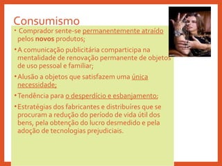 Consumismo
• Comprador sente-se permanentemente atraído
pelos novos produtos;
•A comunicação publicitária comparticipa na
mentalidade de renovação permanente de objetos
de uso pessoal e familiar;
•Alusão a objetos que satisfazem uma única
necessidade;
•Tendência para o desperdício e esbanjamento;
•Estratégias dos fabricantes e distribuíres que se
procuram a redução do período de vida útil dos
bens, pela obtenção do lucro desmedido e pela
adoção de tecnologias prejudiciais.
 