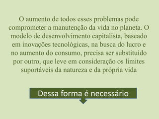 O aumento de todos esses problemas pode comprometer a manutenção da vida no planeta. O modelo de desenvolvimento capitalista, baseado em inovações tecnológicas, na busca do lucro e no aumento do consumo, precisa ser substituído por outro, que leve em consideração os limites suportáveis da natureza e da própria vidaDessa forma é necessário
