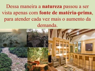 Dessa maneira a natureza passou a ser vista apenas com fonte de matéria-prima, para atender cada vez mais o aumento da demanda.