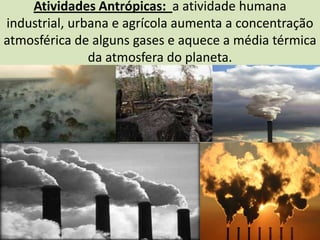 Atividades Antrópicas:  a atividade humana industrial, urbana e agrícola aumenta a concentração atmosférica de alguns gases e aquece a média térmica da atmosfera do planeta.