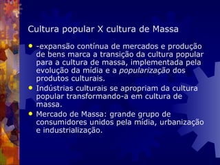 Cultura popular X cultura de Massa -expansão contínua de mercados e produção de bens marca a transição da cultura popular para a cultura de massa, implementada pela evolução da mídia e a  popularização  dos produtos culturais.   Indústrias culturais se apropriam da cultura popular transformando-a em cultura de massa. Mercado de Massa: grande grupo de consumidores unidos pela mídia, urbanização e industrialização. 