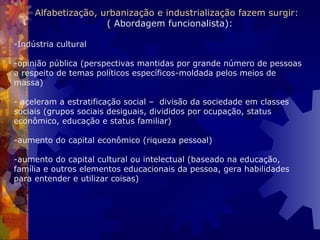 Indústria cultural -opinião pública (perspectivas mantidas por grande número de pessoas a respeito de temas políticos específicos-moldada pelos meios de massa)   - aceleram a estratificação social –  divisão da sociedade em classes sociais (grupos sociais desiguais, divididos por ocupação, status econômico, educação e status familiar)   -aumento do capital econômico (riqueza pessoal)   -aumento do capital cultural ou intelectual (baseado na educação, família e outros elementos educacionais da pessoa, gera habilidades para entender e utilizar coisas)   Alfabetização, urbanização e industrialização fazem surgir:    ( Abordagem funcionalista): 