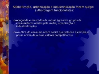 Alfabetização, urbanização e industrialização fazem surgir:    ( Abordagem funcionalista): -propaganda e mercados de massa (grandes grupos de consumidores unidos pela mídia, urbanização e industrialização)   -nova ética do consumo (ética social que valoriza a compra e posse acima de outros valores competidores) -  