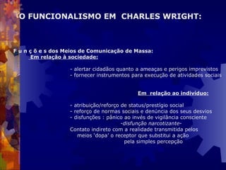   F u n ç õ e s dos Meios de Comunicação de Massa: Em relação à sociedade: - alertar cidadãos quanto a ameaças e perigos imprevistos - fornecer instrumentos para execução de atividades sociais   Em  relação ao indivíduo: - atribuição/reforço de status/prestígio social - reforço de normas sociais e denúncia dos seus desvios - disfunções : pânico ao invés de vigilância consciente   - disfunção narcotizante - Contato indireto com a realidade transmitida pelos    meios ‘dopa’ o receptor que substitui a ação    pela simples percepção O FUNCIONALISMO EM  CHARLES WRIGHT:   