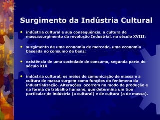 Surgimento da Indústria Cultural indústria cultural e sua conseqüência, a cultura de massa:surgimento da revolução Industrial, no século XVIII; surgimento de uma economia de mercado, uma economia baseada no consumo de bens;  existência de uma sociedade de consumo, segunda parte do século XIX indústria cultural, os meios de comunicação de massa e a cultura de massa surgem como funções do fenômeno da industrialização. Alterações  ocorrem no modo de produção e na forma de trabalho humano, que determina um tipo particular de indústria (a cultural) e de cultura (a de massa).  