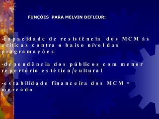 capacidade de resistência  dos MCM às críticas contra o baixo nível das programações -dependência dos públicos com menor repertório estético/cultural -estabilidade financeira dos MCM = mercado FUNÇÕES  PARA MELVIN DEFLEUR: 