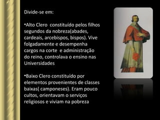 Divide-se em:
•Alto Clero constituído pelos filhos
segundos da nobreza(abades,
cardeais, arcebispos, bispos). Vive
folgadamente e desempenha
cargos na corte e administração
do reino, controlava o ensino nas
Universidades
•Baixo Clero constituído por
elementos provenientes de classes
baixas( camponeses). Eram pouco
cultos, orientavam o serviços
religiosos e viviam na pobreza
 