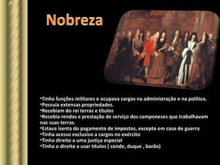•Tinha funções militares e ocupava cargos na administração e na política.
•Possuía extensas propriedades.
•Recebiam do rei terras e títulos
•Recebia rendas e prestação de serviço dos camponeses que trabalhavam
nas suas terras.
•Estava isenta do pagamento de impostos, excepto em caso de guerra
•Tinha acesso exclusivo a cargos no exército
•Tinha direito a uma justiça especial
•Tinha o direito a usar títulos ( conde, duque , barão)
 