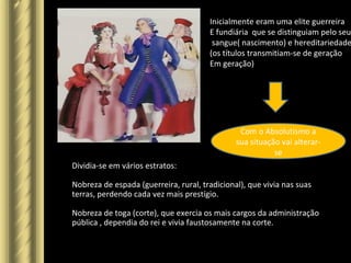 Inicialmente eram uma elite guerreira
E fundiária que se distinguiam pelo seu
sangue( nascimento) e hereditariedade
(os títulos transmitiam-se de geração
Em geração)
Com o Absolutismo a
sua situação vai alterar-
se
Dividia-se em vários estratos:
Nobreza de espada (guerreira, rural, tradicional), que vivia nas suas
terras, perdendo cada vez mais prestígio.
Nobreza de toga (corte), que exercia os mais cargos da administração
pública , dependia do rei e vivia faustosamente na corte.
 