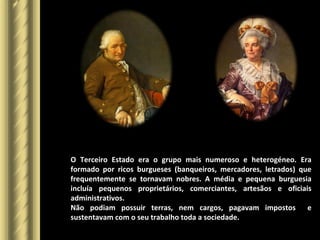 O Terceiro Estado era o grupo mais numeroso e heterogéneo. Era
formado por ricos burgueses (banqueiros, mercadores, letrados) que
frequentemente se tornavam nobres. A média e pequena burguesia
incluía pequenos proprietários, comerciantes, artesãos e oficiais
administrativos.
Não podiam possuir terras, nem cargos, pagavam impostos e
sustentavam com o seu trabalho toda a sociedade.
 