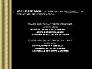 • MOBILIDADE SOCIAL : OCORRE NO SENTIDO ASCENDENTE OU
DESCENDENTE NA HIERARQUIA SOCIAL.
A) MOBILIDADE SOCIAL VERTICAL ASCENDENTE:
(ASCENSÃO SOCIAL)
INDIVÍDUO PASSA A INTEGRAR UM
GRUPO ECONOMICAMENTE
SUPERIOR AO SEU GRUPO ANTERIOR
B) MOBILIDADE SOCIAL VERTICAL DESCEDENTE:
(QUEDA SOCIAL)
INDIVÍDUO PASSA A INTEGRAR
UM GRUPO ECONOMICAMENTE
INFERIOR AO SEU GRUPO ANTERIOR
 