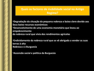 Quais os factores de mobilidade social no Antigo
Regime?
•Degradação da situação da pequena nobreza e baixo clero devido aos
Seus baixo recursos económicos
•Desenvolvimento de uma economia monetária que levou ao
empobrecimento
da nobreza rural que vivia dos rendimentos agrícolas
•Endividamento da nobreza rural que se vê obrigada a vender as suas
terras à alta
Nobreza e à Burguesia
•Ascensão social e política da Burguesia
 