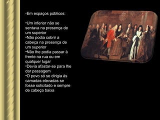 -Em espaços públicos:
•Um inferior não se
sentava na presença de
um superior
•Não podia cobrir a
cabeça na presença de
um superior
•Não lhe podia passar à
frente na rua ou em
qualquer lugar
•Devia afastar-se para lhe
dar passagem
•O povo só se dirigia às
camadas elevadas se
fosse solicitado e sempre
de cabeça baixa
 