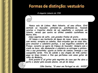 Tenho o prazer de lhes apresentar o elegante português de 1720.
Nunca saiu de Lisboa. Mais lisboeta, só uma alface. Está
sentado ao toucador, pintando-se, polvilhando-se, fazendo
caretas e trejeitos diante de um espelhinho e cantando em
falsete, versos que ouvira na última comédia castelhana no
Bairro Alto.
Calça sapatos de salto, com grandes fivelas de prata.
Já tomou o seu bochecho de águas de rosas, tocou os dentes
com verniz; arrepiou os cabelos, mais eriçados que se visse lobo,
para encaixar a cabeleira postiça, a sua magnífica cabeleira de
França. Levanta-se agora da tripeça do toucador. Sempre com o
credo na boca, não desmanche a cabeleira ou estrague a pintura.
Ata a sua gravatinha; ajusta os bofes da camisa; enverga a sua
casaquinha verde. Tira do cabide o seu chapéu de três cantos:
pega no lenço branco e fino que perfumou com umas gotas de
vinho da Madeira.
Está pronto! É só gritar pelo negrinho da casa que lhe abra a
porta e abalar pela escada abaixo, em pé de dança
Júlio Dantas, “O amor em Portugal no séc. XVIII”
O elegante Lisboeta de 1720
 