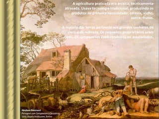 A agricultura praticada era arcaica, tecnicamente
atrasada. Usava tecnologia tradicional, produzindo os
produtos de primeira necessidade: cereais, vinho,
azeite, frutos.
A maioria das terras pertencia aos grandes senhores do
clero e da nobreza. Os pequenos proprietários eram
raros. Os camponeses eram rendeiros ou assalariados.
 