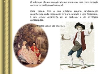 O indivíduo não era considerado em si mesmo, mas como incluído
num corpo profissional ou social.
Cada ordem tem o seu estatuto próprio juridicamente
reconhecido, cada corporação tem um estatuto e uma hierarquia.
É um regime organicista de lei particular e de privilégios
consagrados.
Os contrastes sociais são enormes.
 