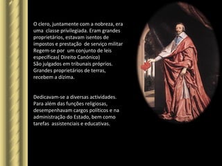O clero, juntamente com a nobreza, era
uma classe privilegiada. Eram grandes
proprietários, estavam isentos de
impostos e prestação de serviço militar
Regem-se por um conjunto de leis
específicas( Direito Canónico)
São julgados em tribunais próprios.
Grandes proprietários de terras,
recebem a dízima.
Dedicavam-se a diversas actividades.
Para além das funções religiosas,
desempenhavam cargos políticos e na
administração do Estado, bem como
tarefas assistenciais e educativas.
 