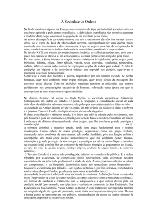 A Sociedade de Ordens

Na Idade moderna vigorou na Europa uma economia de tipo pré-industrial caracterizada por
uma base agrícola e pelo atraso tecnológico. A debilidade tecnológica não permitia aumentar
a produtividade, logo, o aumento da população era afectado pelas fomes.
As crises demográficas caracterizavam-se por um crescimento elevado das mortes para o
dobro ou o triplo da Taxa de Mortalidade corrente, acompanhada por uma quebra muito
acentuada nos nascimentos e dos casamentos, a que se seguia uma fase de recuperação da
crise, restabelecendo-se os índices habituais de mortalidade, natalidade e nupcialidade.
No século XVII, em virtude do arrefecimento climático, as colheitas apodreciam, pelo que o
preço dos cereais se elevava e, em consequência, os mais pobres eram atingidos pela fome.
Por seu turno, a fome tornava os corpos menos resistentes às epidemias: peste negra, peste
bubónica, difteria, cólera, febre tifóide, varíola, tosse convulsa, escarlatina, tuberculose,
malária, sífilis e outros males saltam de região para região, de cidade para cidade. A falta de
condições de higiene e de assistência médica, em especial nas cidades, agravavam o
panorama das crises populacionais.
Somava-se a estes dois factores a guerra, responsável por um número elevado de perdas
humanas, quer pelo confronto entre tropas inimigas, quer pelos efeitos da passagem dos
exércitos pelas aldeias. Com os exércitos marcham também as epidemias que sempre
proliferaram nas concentrações excessivas de homens, sobretudo numa época em que se
desrespeitam as mais elementares regras sanitárias.

No Antigo Regime, tal como na Idade Média, a sociedade encontra-se fortemente
hierarquizada em ordens ou estados. O poder, a ocupação, a consideração social de cada
indivíduo são definidos pelo nascimento e reforçados por um estatuto jurídico diferenciado.
A sociedade do Antigo Regime divide-se, então, em três ordens ou estados: o clero, a nobreza
e o povo ou Terceiro Estado, multiplicadas por várias subcategorias.
O clero, considerado o primeiro estado, é o único que não se adquire pelo nascimento, mas
pela tonsura e goza de imunidades e privilégios (isenção fiscal e militar) e beneficia do direito
à cobrança do dízimo, desempenhando altos cargos, que lhe conferem grande prestígio e
consideração                                                                              social.
A nobreza constitui o segundo estado, sendo uma peça fundamental para o regime
monárquico. Como ordem de maior prestígio, organiza-se como um grupo fechado,
demarcado pelas condições de nascimento, pelo poder fundiário, pela sua função militar e
desempenho dos mais altos cargos administrativos que lhe conferem poder, riqueza,
ostentação e grande prestígio. A sua categoria e prestígio social era muito díspar, contudo o
seu estatuto legal conferia-lhe um conjunto de privilégios (isenção de pagamentos ao Estado,
excepto em caso de guerra, regime jurídico próprio, usufruto de alguns direitos de natureza
senhorial).
 O Terceiro Estado é a ordem não privilegiada, inferior na consideração pública. É a ordem
tributária por excelência, de composição muito heterogénea, cujas diferenças residem
essencialmente na actividade profissional e modo de vida. Assim, podemos salientar o estrato
dos camponeses, o da burguesia (constituído tanto por mercadores como financeiros –
banqueiros e cambistas, por letrados – advogados, notários e, por fim, artesãos, trabalhadores
assalariados não qualificados, geralmente associados ao trabalho braçal).
A sociedade de ordens é sobretudo uma sociedade de símbolos. A distinção faz-se através dos
trajes (reservando-se o uso de certos tecidos, de certos adornos como a prata para a nobreza),
das formas de saudação e tratamento que se adoptavam e a que tinham direito pela sua
condição social (por exemplo, um eclesiástico receberia o tratamento de Sua Eminência, Sua
Excelência ou Sua Senhoria, Vossa Mercê ou Dom). A este tratamento correspondia também
um conjunto rígido de regras de protocolo, sendo todos os comportamentos previstos. Mesmo
a forma como se apresentavam em público, acompanhados de menor ou maior número de
criadagem, dependia da sua posição social.
 