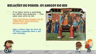 Relações de poder: os amigos do rei
O rei doava terras e autoridade
aos súditos mais poderosos - Para
saber mais entre no link:
http://histoblogsu.blogspot.com.br
/2009/04/as-caracteristicas-
politicas-do.html
Após a leitura faça um texto de
10 linhas resumindo sobre o que
você entendeu.
 